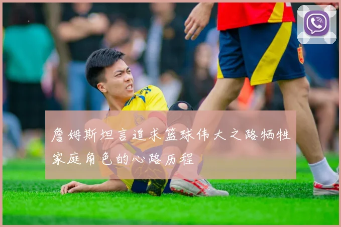 詹姆斯坦言追求篮球伟大之路牺牲家庭角色的心路历程