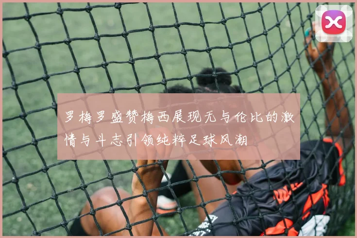 罗梅罗盛赞梅西展现无与伦比的激情与斗志引领纯粹足球风潮