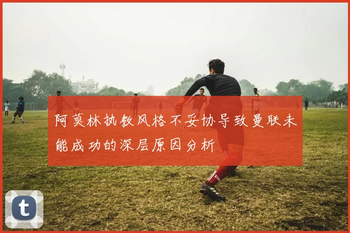 阿莫林执教风格不妥协导致曼联未能成功的深层原因分析
