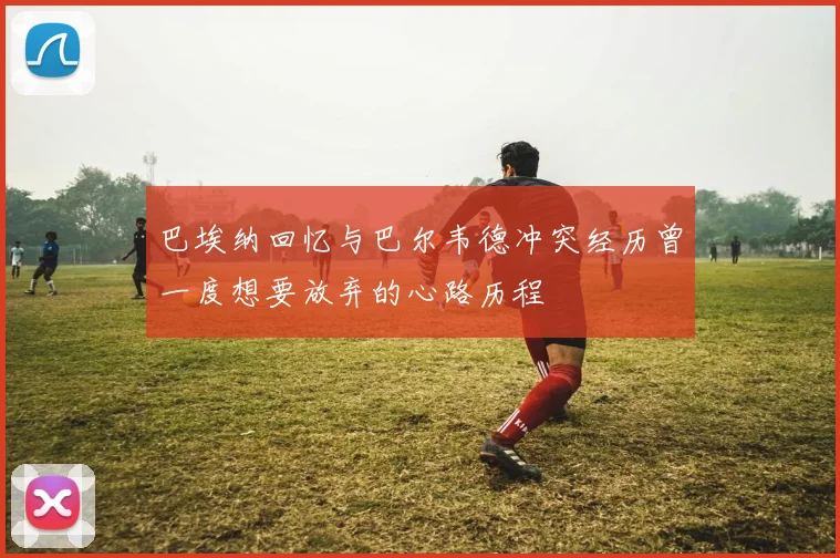 巴埃纳回忆与巴尔韦德冲突经历曾一度想要放弃的心路历程