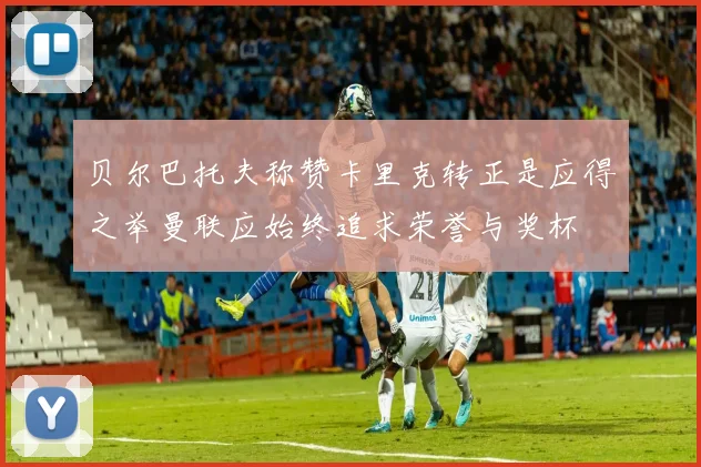 贝尔巴托夫称赞卡里克转正是应得之举曼联应始终追求荣誉与奖杯