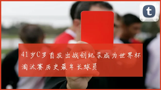 41岁C罗首发出战创纪录成为世界杯淘汰赛历史最年长球员