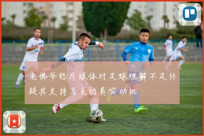 老佛爷怒斥媒体对足球理解不足怀疑其支持马竞的真实动机