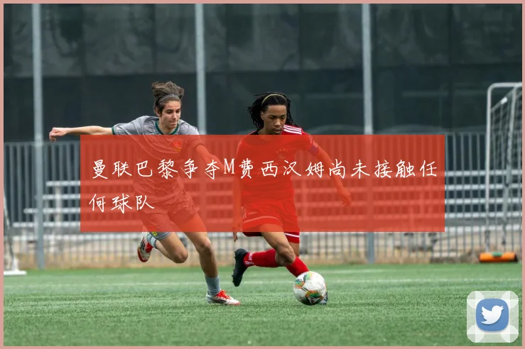 曼联巴黎争夺M费西汉姆尚未接触任何球队