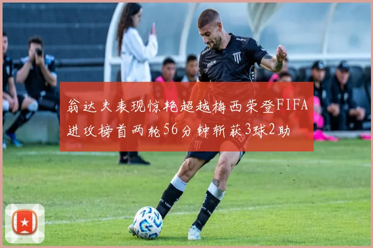 翁达夫表现惊艳超越梅西荣登FIFA进攻榜首两轮56分钟斩获3球2助