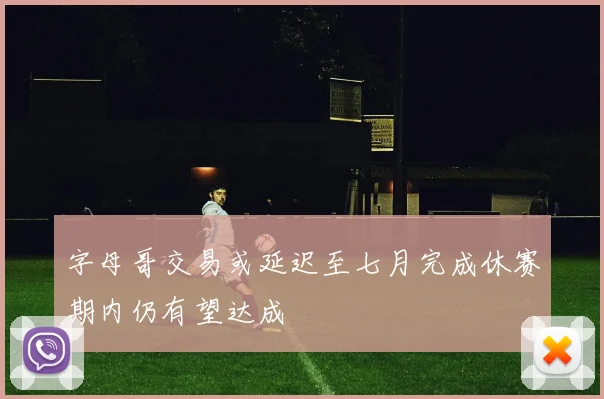 字母哥交易或延迟至七月完成休赛期内仍有望达成