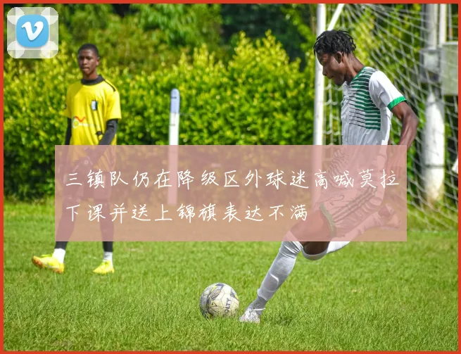 三镇队仍在降级区外球迷高喊莫拉下课并送上锦旗表达不满