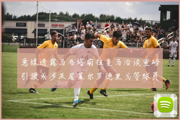 意媒透露马洛塔前往皇马洽谈重磅引援或涉及居莱尔罗德里戈等球员