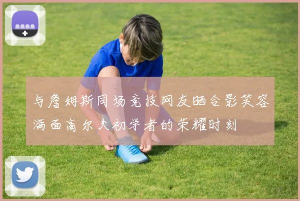 与詹姆斯同场竞技网友晒合影笑容满面高尔夫初学者的荣耀时刻