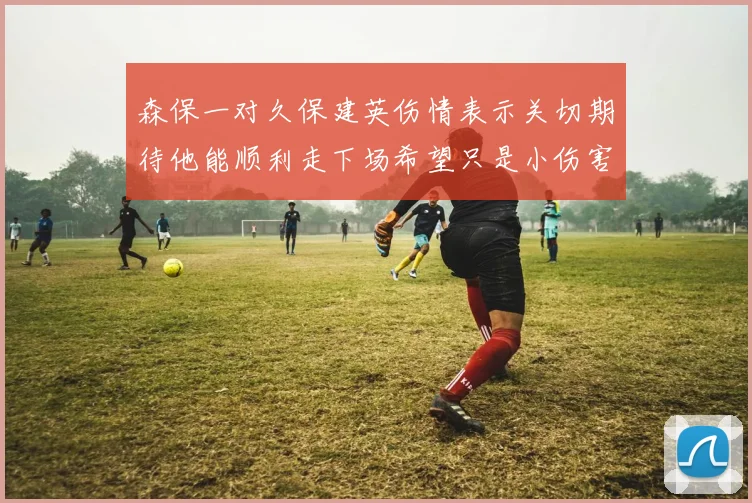 森保一对久保建英伤情表示关切期待他能顺利走下场希望只是小伤害