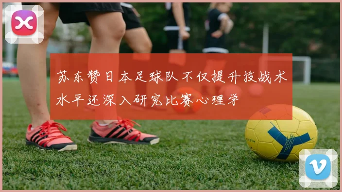 苏东赞日本足球队不仅提升技战术水平还深入研究比赛心理学