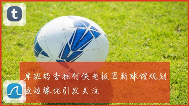 库班怒告独行侠老板因新球馆规划被边缘化引发关注