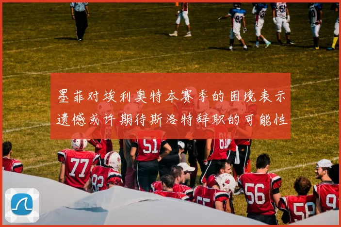 墨菲对埃利奥特本赛季的困境表示遗憾或许期待斯洛特辞职的可能性