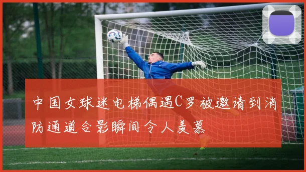 中国女球迷电梯偶遇C罗被邀请到消防通道合影瞬间令人羡慕