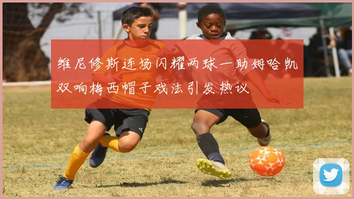 维尼修斯连场闪耀两球一助姆哈凯双响梅西帽子戏法引发热议