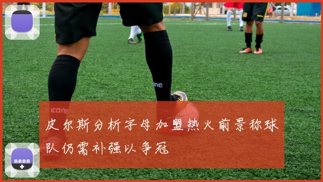 皮尔斯分析字母加盟热火前景称球队仍需补强以争冠