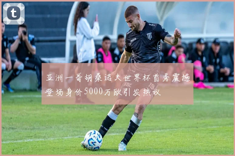 亚洲一哥胡桑诺夫世界杯首秀震撼登场身价5000万欧引发热议