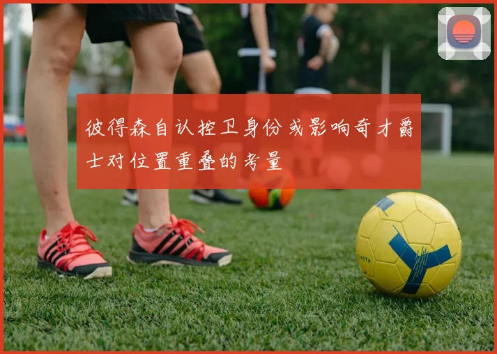 彼得森自认控卫身份或影响奇才爵士对位置重叠的考量