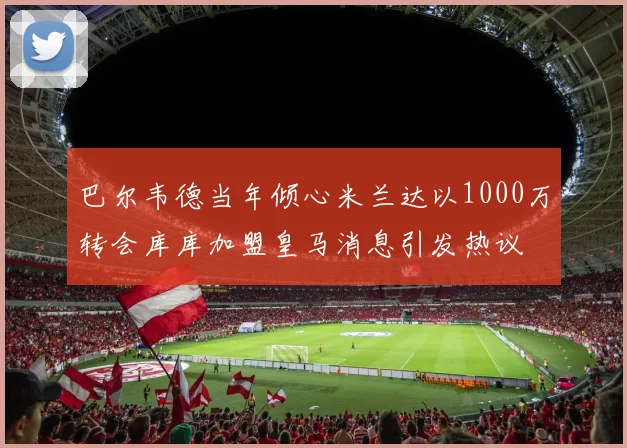 巴尔韦德当年倾心米兰达以1000万转会库库加盟皇马消息引发热议